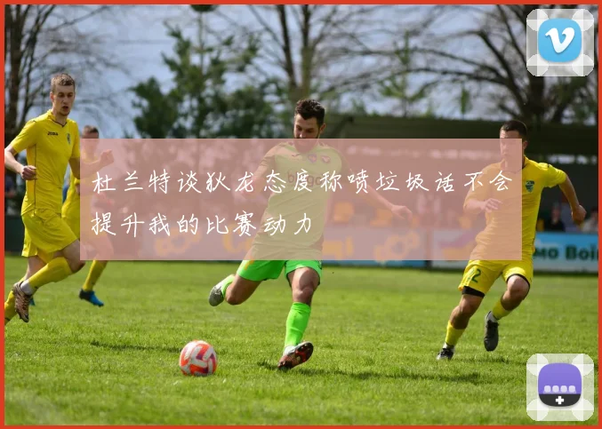 杜兰特谈狄龙态度称喷垃圾话不会提升我的比赛动力