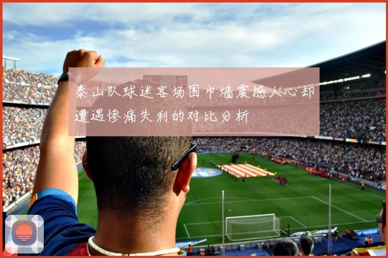 泰山队球迷客场围巾墙震撼人心却遭遇惨痛失利的对比分析