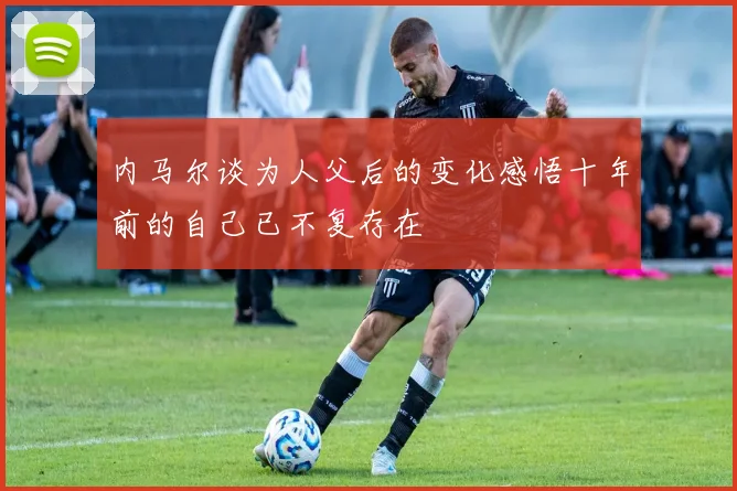 内马尔谈为人父后的变化感悟十年前的自己已不复存在