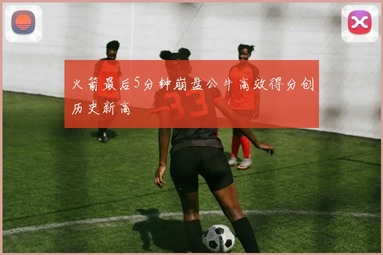 火箭最后5分钟崩盘公牛高效得分创历史新高