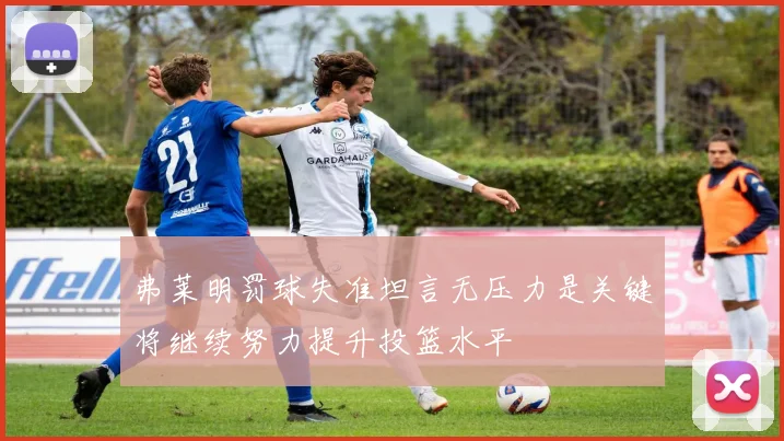 弗莱明罚球失准坦言无压力是关键将继续努力提升投篮水平