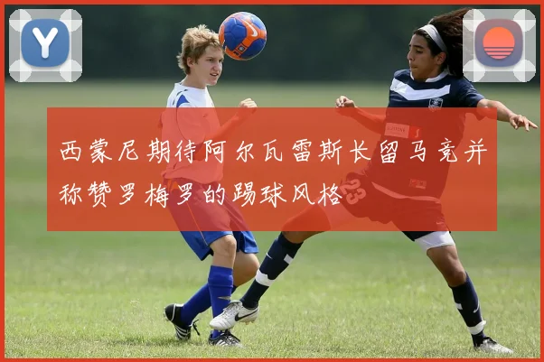 西蒙尼期待阿尔瓦雷斯长留马竞并称赞罗梅罗的踢球风格