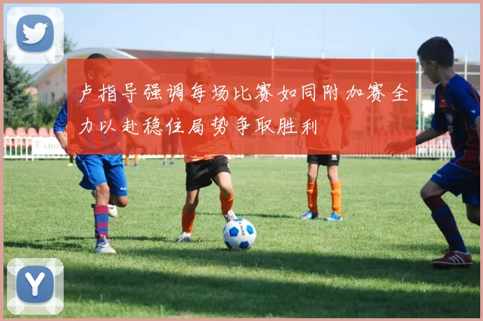 卢指导强调每场比赛如同附加赛全力以赴稳住局势争取胜利