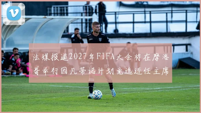法媒报道2027年FIFA大会将在摩洛哥举行因凡蒂诺计划竞选连任主席