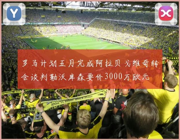 罗马计划五月完成阿拉贝戈维奇转会谈判勒沃库森要价3000万欧元