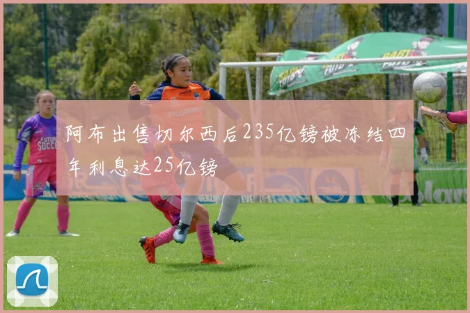 阿布出售切尔西后235亿镑被冻结四年利息达25亿镑