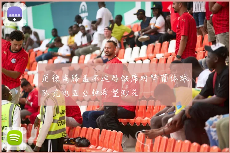 厄德高膝盖不适恐缺席对阵葡体球队充电五分钟希望渺茫