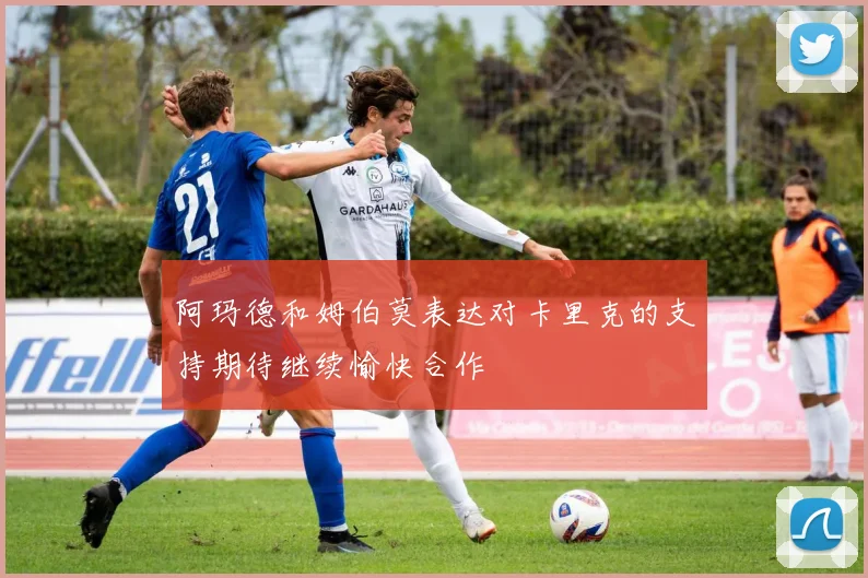 阿玛德和姆伯莫表达对卡里克的支持期待继续愉快合作